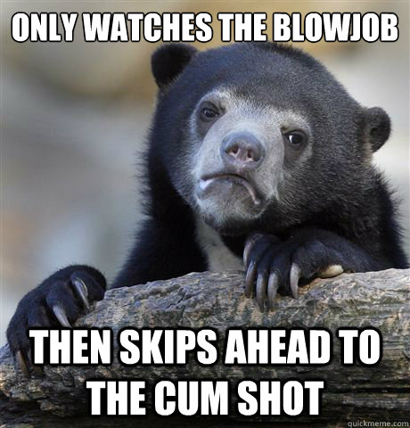 Only watches the blowjob Then skips ahead to the cum shot  Confession Bear