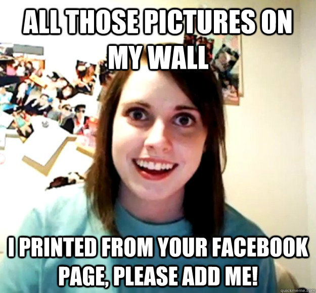 All those pictures on my wall I printed from your facebook page, please add me! - All those pictures on my wall I printed from your facebook page, please add me!  Overly Attached Girlfriend