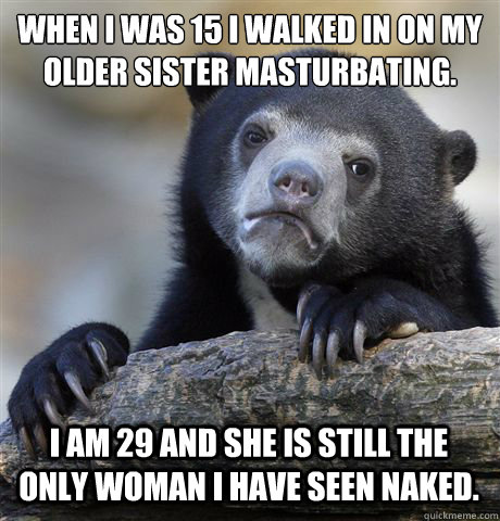 When I was 15 I walked in on my older sister masturbating. I am 29 and she is still the only woman I have seen naked.  Confession Bear