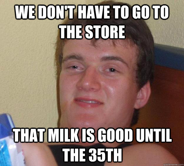 We don't have to go to the store that milk is good until the 35th   10 Guy