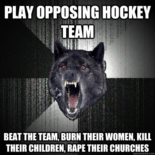 Play opposing hockey team Beat the team, Burn their women, kill their children, rape their churches  Insanity Wolf