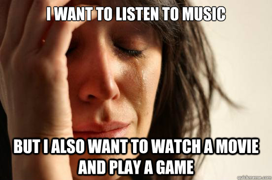 I want to listen to music but I also want to watch a movie and play a game  First World Problems