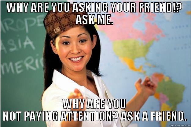 WHY ARE YOU ASKING YOUR FRIEND!? ASK ME. WHY ARE YOU NOT PAYING ATTENTION? ASK A FRIEND. Scumbag Teacher