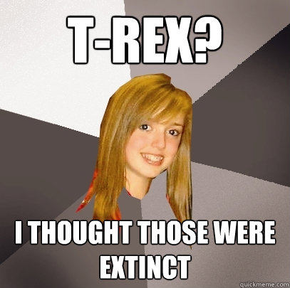 T-Rex? I thought those were extinct  Musically Oblivious 8th Grader