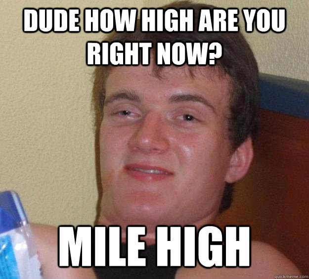 dude how high are you right now? Mile high  10 Guy