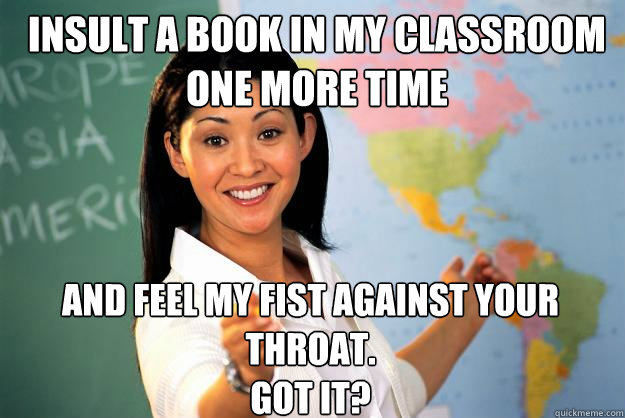 insult a book in my classroom one more time and feel my fist against your throat.
Got it?  Unhelpful High School Teacher