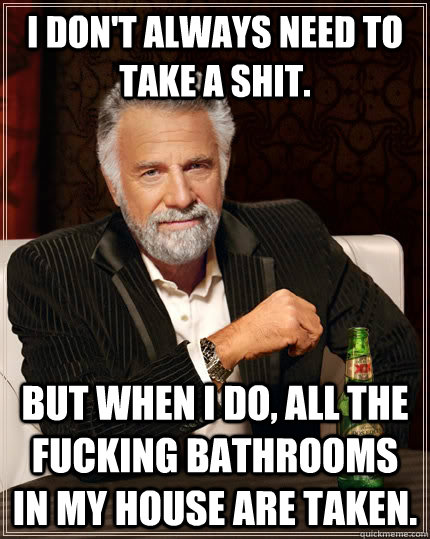 I don't always need to take a shit. but when I do, all the fucking bathrooms in my house are taken.  The Most Interesting Man In The World