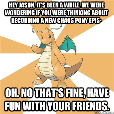 HEY JASON, IT'S BEEN A WHILE. WE WERE WONDERING IF YOU WERE THINKING ABOUT RECORDING A NEW CHAOS PONY EPIS- oh. no that's fine, have fun with your friends. - HEY JASON, IT'S BEEN A WHILE. WE WERE WONDERING IF YOU WERE THINKING ABOUT RECORDING A NEW CHAOS PONY EPIS- oh. no that's fine, have fun with your friends.  Dragonite Dad