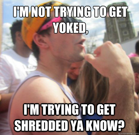 i'm not trying to get yoked,
 I'm trying to get shredded ya know?  