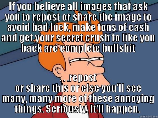 Just a thought from Jare - IF YOU BELIEVE ALL IMAGES THAT ASK YOU TO REPOST OR SHARE THE IMAGE TO AVOID BAD LUCK, MAKE TONS OF CASH AND GET YOUR SECRET CRUSH TO LIKE YOU BACK ARE COMPLETE BULLSHIT . . .REPOST OR SHARE THIS OR ELSE YOU'LL SEE MANY, MANY MORE OF THESE ANNOYING THINGS. SERIOUSLY. IT'LL HAPPEN.  Futurama Fry