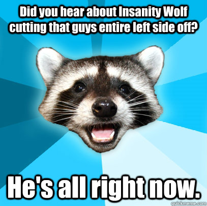 Did you hear about Insanity Wolf cutting that guys entire left side off? He's all right now. - Did you hear about Insanity Wolf cutting that guys entire left side off? He's all right now.  Lame Pun Coon