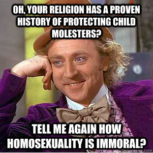 Oh, your religion has a proven history of protecting child molesters? Tell me again how homosexuality is immoral?  Condescending Wonka