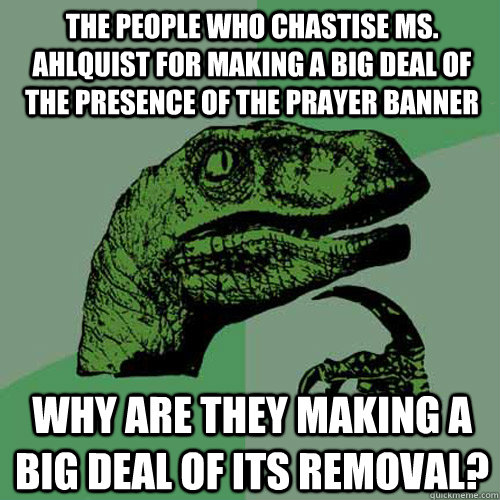 The people who chastise Ms. Ahlquist for making a big deal of the presence of the prayer banner why are they making a big deal of its removal?  Philosoraptor