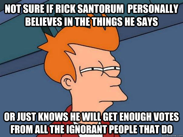 Not sure if Rick santorum  personally believes in the things he says or just knows he will get enough votes from all the ignorant people that do  Futurama Fry