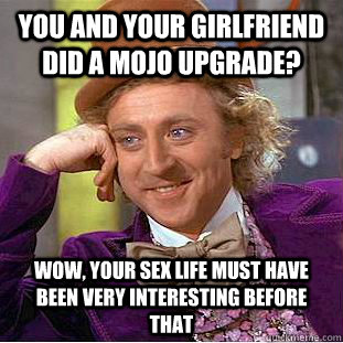 You and your girlfriend did a mojo upgrade? Wow, your sex life must have been very interesting before that  Creepy Wonka