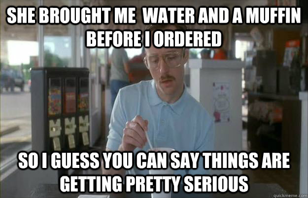 She brought me  water and a muffin before I ordered So I guess you can say things are getting pretty serious  Things are getting pretty serious