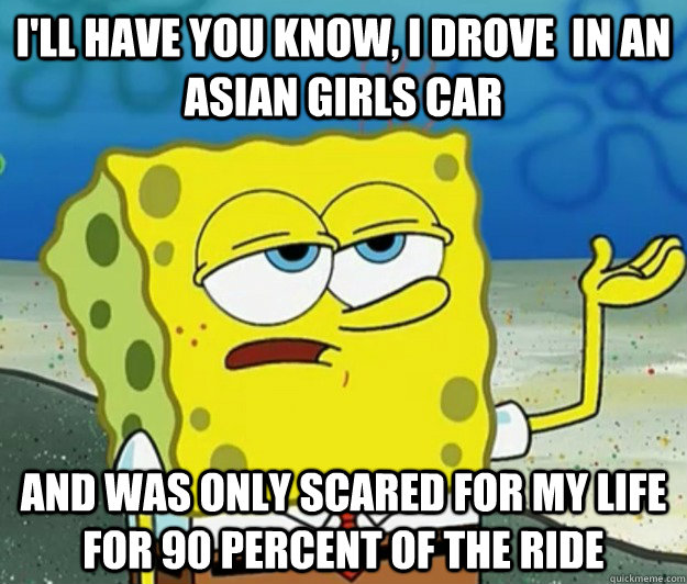 I'll have you know, i drove  in an asian girls car and was only scared for my life for 90 percent of the ride  Tough Spongebob