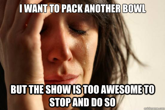 i want to pack another bowl but the show is too awesome to stop and do so  First World Problems