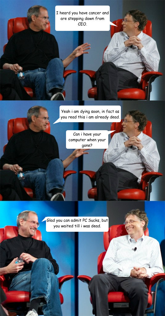 I heard you have cancer and are stepping down from CEO. Yeah i am dying soon, in fact as you read this i am already dead. Can i have your computer when your gone? Glad you can admit PC Sucks, but you waited till i was dead. Asshat.  Steve Jobs vs Bill Gates