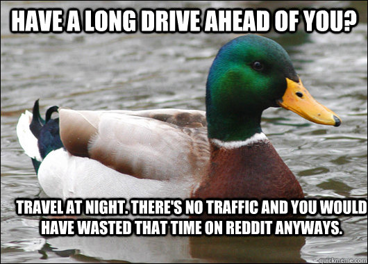 Have a long drive ahead of you? Travel at night. There's no traffic and you would have wasted that time on reddit anyways. - Have a long drive ahead of you? Travel at night. There's no traffic and you would have wasted that time on reddit anyways.  Actual Advice Mallard