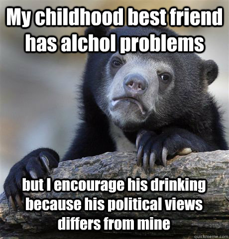 My childhood best friend has alchol problems but I encourage his drinking because his political views differs from mine  Confession Bear