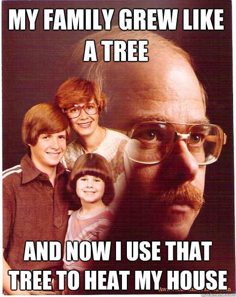 My family grew like
a tree and now I use that tree to heat my house  Vengeance Dad