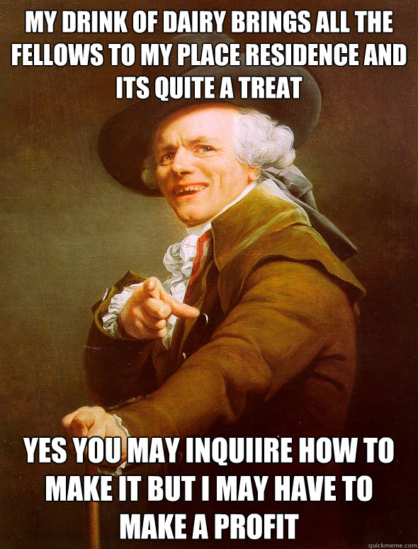 My drink of dairy brings all the fellows to my place residence and its quite a treat yes you may inquiire how to make it but i may have to make a profit  Joseph Ducreux