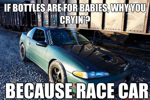 If bottles are for babies, why you cryin'?  Because race car  Bottles are for babies because race car