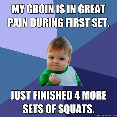 My groin is in great pain during first set.  Just finished 4 more sets of squats. - My groin is in great pain during first set.  Just finished 4 more sets of squats.  Success Kid