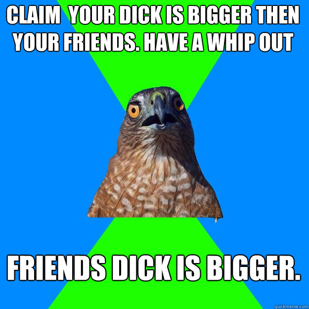 CLAIM  YOUR DICK IS BIGGER THEN YOUR FRIENDS. HAVE A WHIP OUT FRIENDS DICK IS BIGGER.  Hawkward