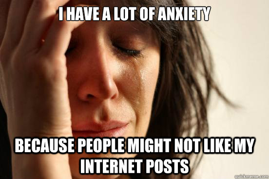 I have a lot of anxiety Because people might not like my internet posts  First World Problems