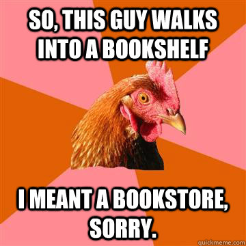 So, this guy walks into a bookshelf I meant a bookstore, sorry. - So, this guy walks into a bookshelf I meant a bookstore, sorry.  Anti-Joke Chicken