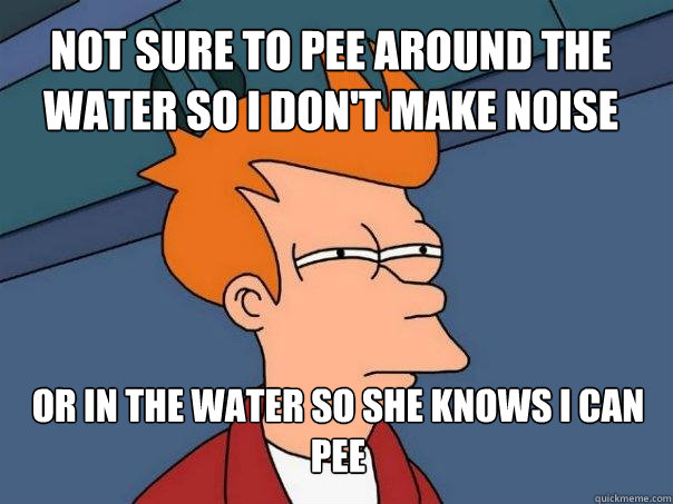 not sure to pee around the water so i don't make noise or in the water so she knows i can pee  Futurama Fry