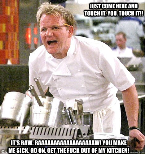 it's raw. RAAAAAAAAAAAAAAAAAAW! you make me sick. go on, get the fuck out of my kitchen! just come here and touch it, you. touch it!!  gordon ramsay