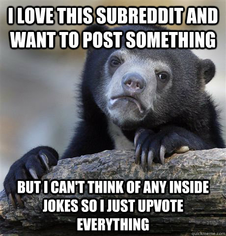 I love this subreddit and want to post something but I can't think of any inside jokes so i just upvote everything  Confession Bear