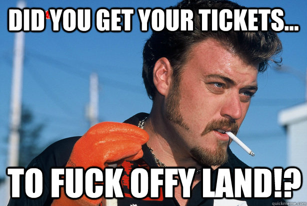 did you get your tickets... to fuck offy land!?  Ricky Trailer Park Boys