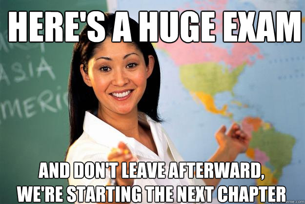 Here's a huge exam  And don't leave afterward, we're starting the next chapter  Unhelpful High School Teacher