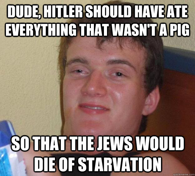 Dude, Hitler should have ate everything that wasn't a pig So that the jews would die of starvation  10 Guy