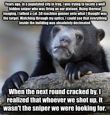 Years ago, in a populated city in Iraq, I was trying to locate a well hidden sniper who was firing on our platoon. Using thermal imaging, I talked a cal .50 machine gunner onto what I thought was the target. Watching through my optics, I could see that ev  Confession Bear