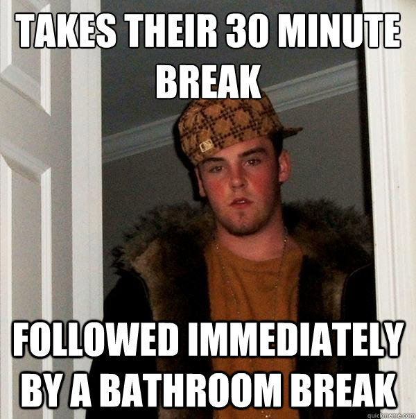 Takes their 30 minute break Followed immediately by a bathroom break  Scumbag Steve