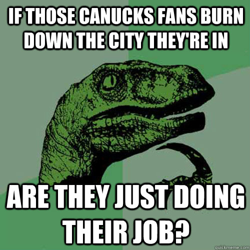 If those Canucks fans burn down the city they're in Are they just doing their job?  Philosoraptor