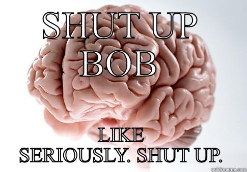 SHUT UP BOB LIKE SERIOUSLY. SHUT UP. Scumbag Brain