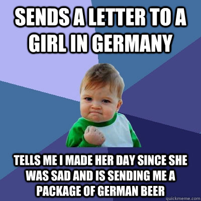 Sends a letter to a girl in Germany Tells me I made her day since she was sad and is sending me a package of German beer  Success Kid