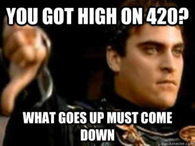 You got high on 420? What goes up must come down  Downvoting Roman