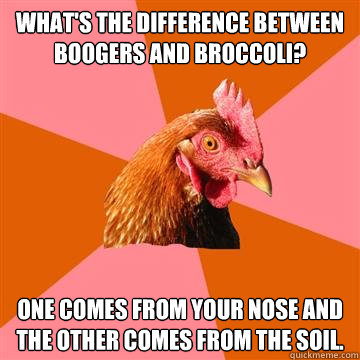 What's the difference between boogers and broccoli? One comes from your nose and the other comes from the soil.  Anti-Joke Chicken