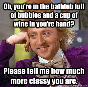 Oh, you're in the bathtub full of bubbles and a cup of wine in you're hand? Please tell me how much more classy you are. - Oh, you're in the bathtub full of bubbles and a cup of wine in you're hand? Please tell me how much more classy you are.  Condescending Wonka