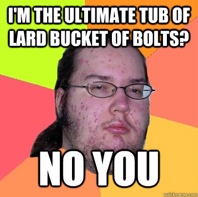 I'm the ultimate tub of lard bucket of bolts? NO YOU  Butthurt Dweller