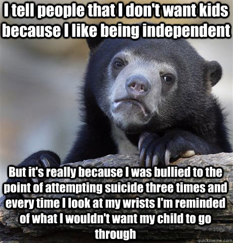 I tell people that I don't want kids because I like being independent But it's really because I was bullied to the point of attempting suicide three times and every time I look at my wrists I'm reminded of what I wouldn't want my child to go through  Confession Bear