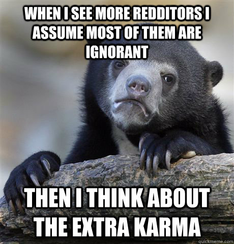 When i see more redditors i assume most of them are ignorant then i think about the extra karma - When i see more redditors i assume most of them are ignorant then i think about the extra karma  Confession Bear