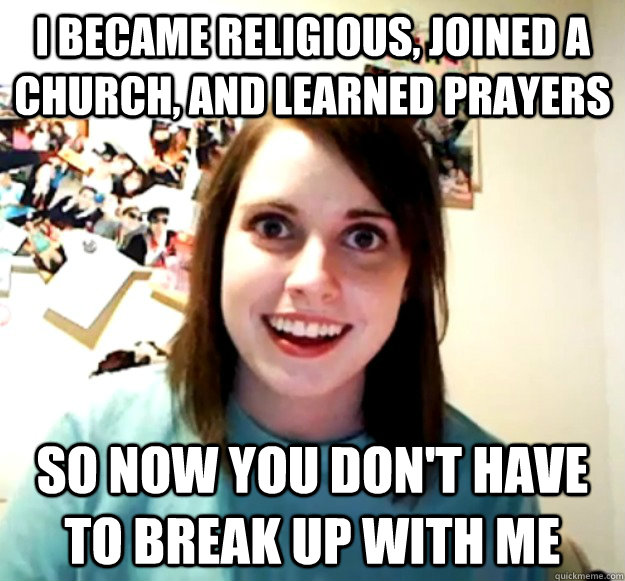 I became religious, joined a church, and learned prayers so now you don't have to break up with me  Overly Attached Girlfriend